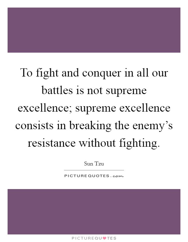 To fight and conquer in all our battles is not supreme excellence; supreme excellence consists in breaking the enemy's resistance without fighting. Picture Quote #1