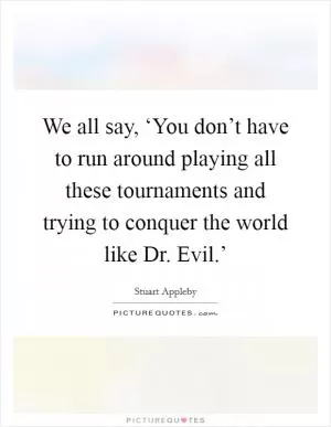 We all say, ‘You don’t have to run around playing all these tournaments and trying to conquer the world like Dr. Evil.’ Picture Quote #1