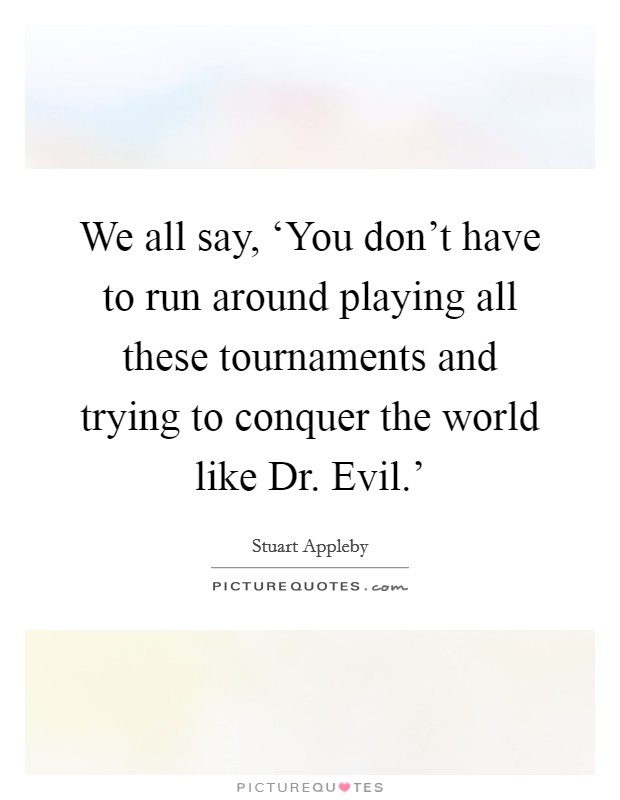 We all say, ‘You don't have to run around playing all these tournaments and trying to conquer the world like Dr. Evil.' Picture Quote #1