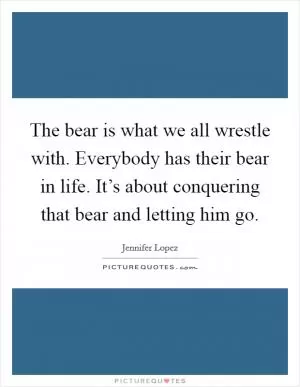 The bear is what we all wrestle with. Everybody has their bear in life. It’s about conquering that bear and letting him go Picture Quote #1