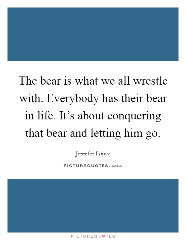 The bear is what we all wrestle with. Everybody has their bear in life. It's about conquering that bear and letting him go. Picture Quote #1
