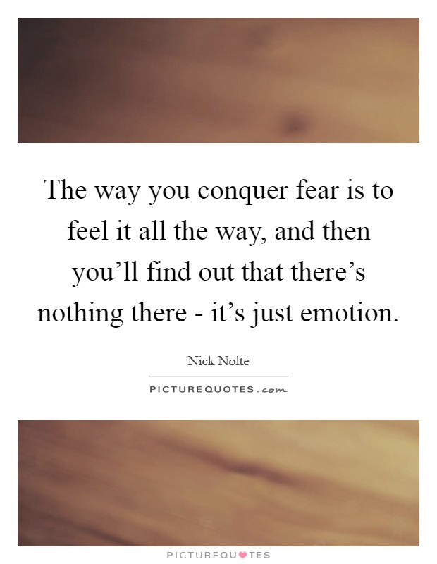 The way you conquer fear is to feel it all the way, and then you'll find out that there's nothing there - it's just emotion. Picture Quote #1