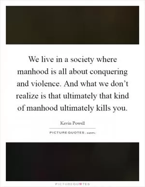 We live in a society where manhood is all about conquering and violence. And what we don’t realize is that ultimately that kind of manhood ultimately kills you Picture Quote #1