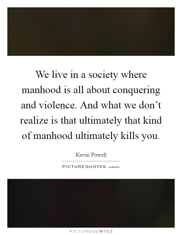 We live in a society where manhood is all about conquering and violence. And what we don't realize is that ultimately that kind of manhood ultimately kills you. Picture Quote #1