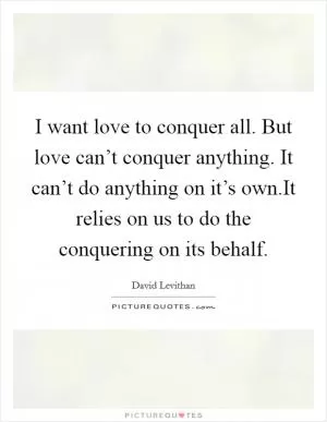 I want love to conquer all. But love can’t conquer anything. It can’t do anything on it’s own.It relies on us to do the conquering on its behalf Picture Quote #1