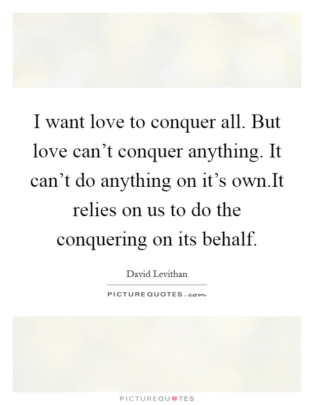 I want love to conquer all. But love can't conquer anything. It can't do anything on it's own.It relies on us to do the conquering on its behalf. Picture Quote #1
