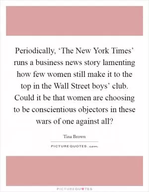 Periodically, ‘The New York Times’ runs a business news story lamenting how few women still make it to the top in the Wall Street boys’ club. Could it be that women are choosing to be conscientious objectors in these wars of one against all? Picture Quote #1