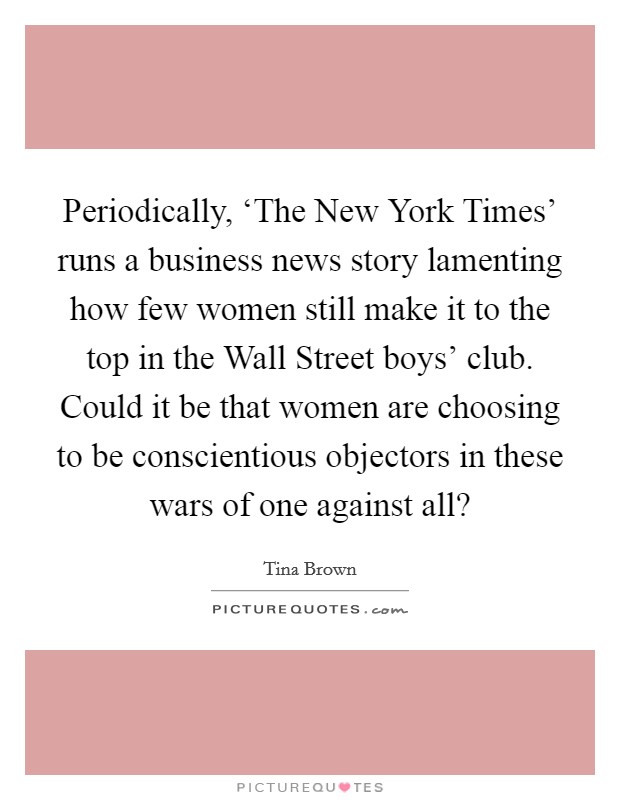 Periodically, ‘The New York Times' runs a business news story lamenting how few women still make it to the top in the Wall Street boys' club. Could it be that women are choosing to be conscientious objectors in these wars of one against all? Picture Quote #1