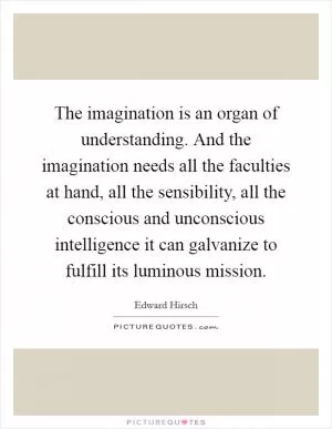 The imagination is an organ of understanding. And the imagination needs all the faculties at hand, all the sensibility, all the conscious and unconscious intelligence it can galvanize to fulfill its luminous mission Picture Quote #1