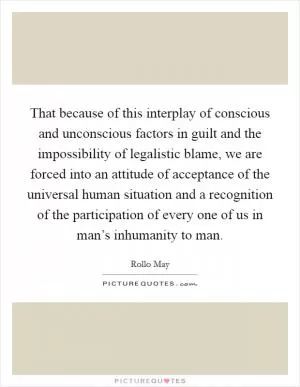 That because of this interplay of conscious and unconscious factors in guilt and the impossibility of legalistic blame, we are forced into an attitude of acceptance of the universal human situation and a recognition of the participation of every one of us in man’s inhumanity to man Picture Quote #1