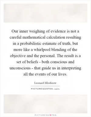 Our inner weighing of evidence is not a careful mathematical calculation resulting in a probabilistic estimate of truth, but more like a whirlpool blending of the objective and the personal. The result is a set of beliefs - both conscious and unconscious - that guide us in interpreting all the events of our lives Picture Quote #1