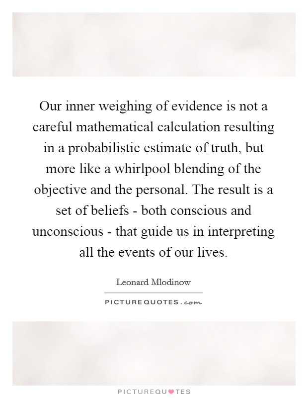 Our inner weighing of evidence is not a careful mathematical calculation resulting in a probabilistic estimate of truth, but more like a whirlpool blending of the objective and the personal. The result is a set of beliefs - both conscious and unconscious - that guide us in interpreting all the events of our lives Picture Quote #1