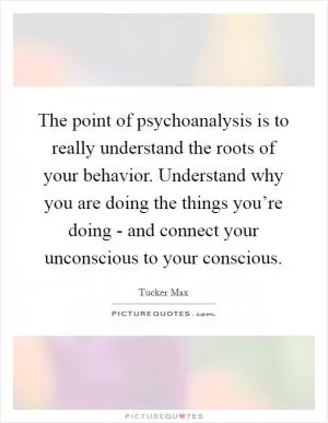 The point of psychoanalysis is to really understand the roots of your behavior. Understand why you are doing the things you’re doing - and connect your unconscious to your conscious Picture Quote #1
