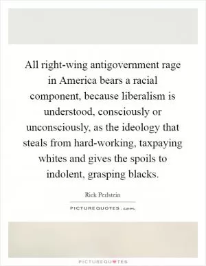 All right-wing antigovernment rage in America bears a racial component, because liberalism is understood, consciously or unconsciously, as the ideology that steals from hard-working, taxpaying whites and gives the spoils to indolent, grasping blacks Picture Quote #1