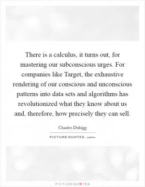 There is a calculus, it turns out, for mastering our subconscious urges. For companies like Target, the exhaustive rendering of our conscious and unconscious patterns into data sets and algorithms has revolutionized what they know about us and, therefore, how precisely they can sell Picture Quote #1