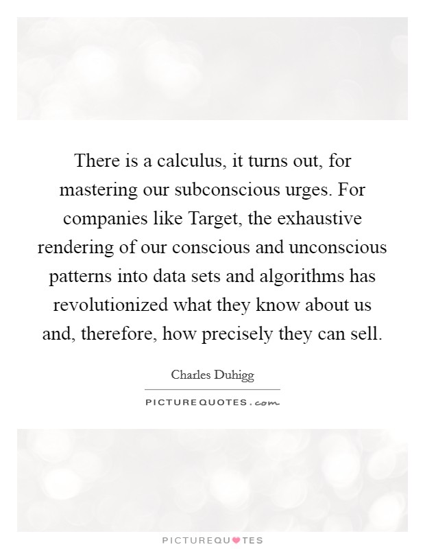 There is a calculus, it turns out, for mastering our subconscious urges. For companies like Target, the exhaustive rendering of our conscious and unconscious patterns into data sets and algorithms has revolutionized what they know about us and, therefore, how precisely they can sell. Picture Quote #1