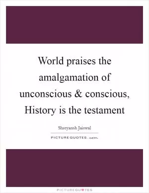 World praises the amalgamation of unconscious and conscious, History is the testament Picture Quote #1