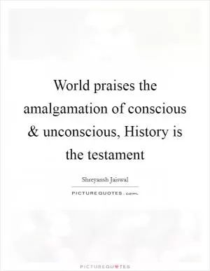 World praises the amalgamation of conscious and unconscious, History is the testament Picture Quote #1