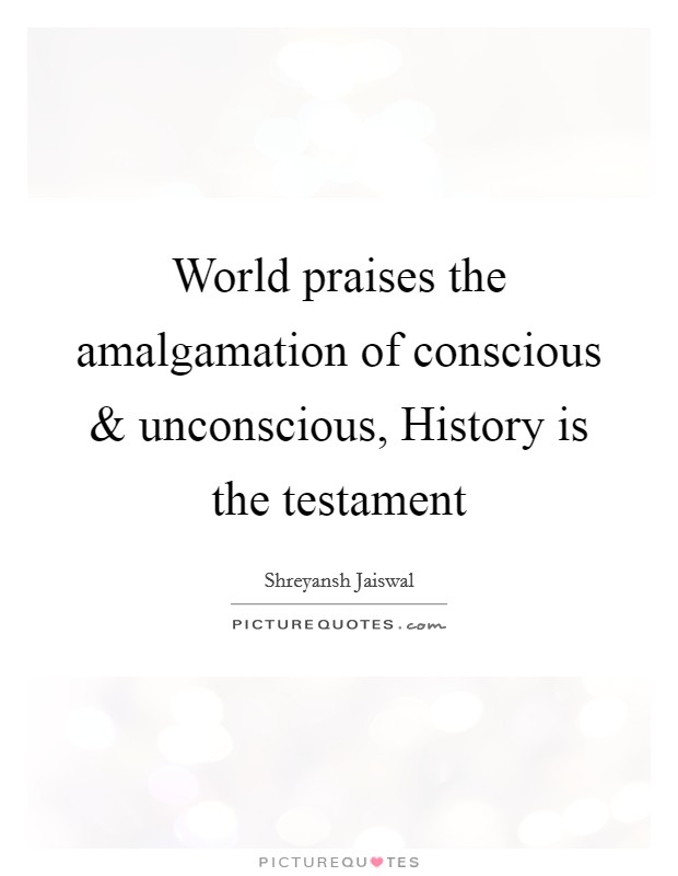 World praises the amalgamation of conscious and unconscious, History is the testament Picture Quote #1