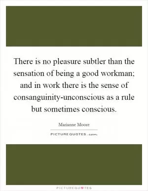 There is no pleasure subtler than the sensation of being a good workman; and in work there is the sense of consanguinity-unconscious as a rule but sometimes conscious Picture Quote #1