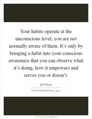 Your habits operate at the unconscious level; you are not normally aware of them. It’s only by bringing a habit into your conscious awareness that you can observe what it’s doing, how it empowers and serves you or doesn’t Picture Quote #1