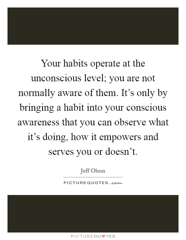 Your habits operate at the unconscious level; you are not normally aware of them. It's only by bringing a habit into your conscious awareness that you can observe what it's doing, how it empowers and serves you or doesn't. Picture Quote #1