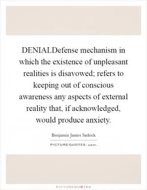 DENIALDefense mechanism in which the existence of unpleasant realities is disavowed; refers to keeping out of conscious awareness any aspects of external reality that, if acknowledged, would produce anxiety Picture Quote #1