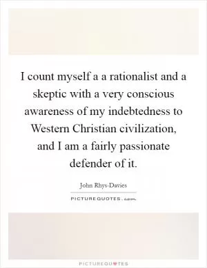 I count myself a a rationalist and a skeptic with a very conscious awareness of my indebtedness to Western Christian civilization, and I am a fairly passionate defender of it Picture Quote #1