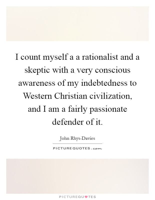 I count myself a a rationalist and a skeptic with a very conscious awareness of my indebtedness to Western Christian civilization, and I am a fairly passionate defender of it. Picture Quote #1