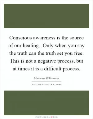 Conscious awareness is the source of our healing...Only when you say the truth can the truth set you free. This is not a negative process, but at times it is a difficult process Picture Quote #1