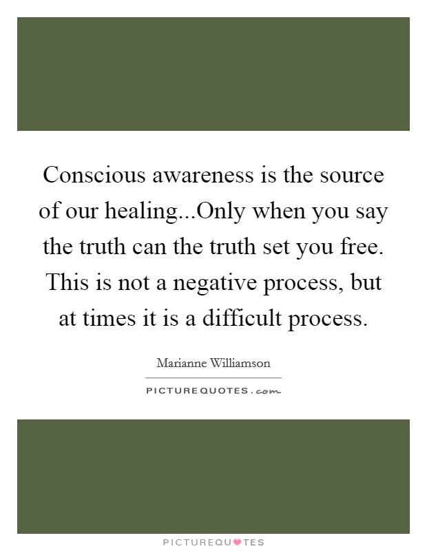 Conscious awareness is the source of our healing...Only when you say the truth can the truth set you free. This is not a negative process, but at times it is a difficult process. Picture Quote #1