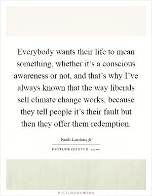 Everybody wants their life to mean something, whether it’s a conscious awareness or not, and that’s why I’ve always known that the way liberals sell climate change works, because they tell people it’s their fault but then they offer them redemption Picture Quote #1