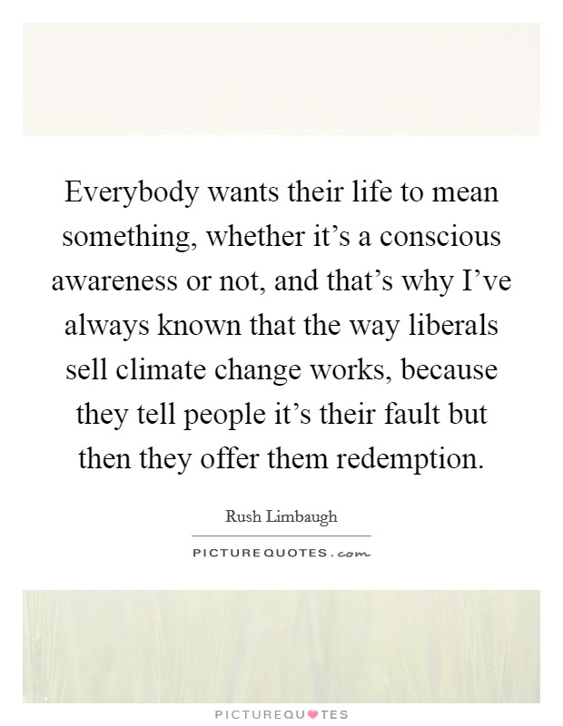 Everybody wants their life to mean something, whether it's a conscious awareness or not, and that's why I've always known that the way liberals sell climate change works, because they tell people it's their fault but then they offer them redemption. Picture Quote #1