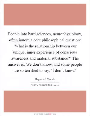 People into hard sciences, neurophysiology, often ignore a core philosophical question: ‘What is the relationship between our unique, inner experience of conscious awareness and material substance?’ The answer is: We don’t know, and some people are so terrified to say, ‘I don’t know.’ Picture Quote #1