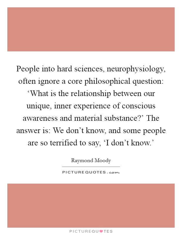 People into hard sciences, neurophysiology, often ignore a core philosophical question: ‘What is the relationship between our unique, inner experience of conscious awareness and material substance?' The answer is: We don't know, and some people are so terrified to say, ‘I don't know.' Picture Quote #1