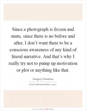 Since a photograph is frozen and mute, since there is no before and after, I don’t want there to be a conscious awareness of any kind of literal narrative. And that’s why I really try not to pump up motivation or plot or anything like that Picture Quote #1