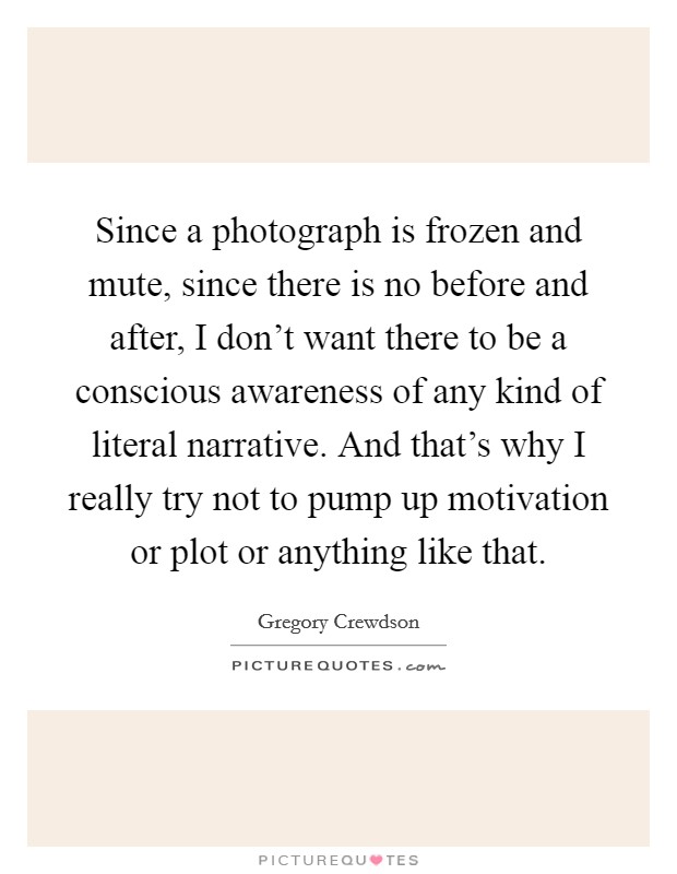 Since a photograph is frozen and mute, since there is no before and after, I don't want there to be a conscious awareness of any kind of literal narrative. And that's why I really try not to pump up motivation or plot or anything like that. Picture Quote #1