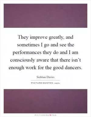They improve greatly, and sometimes I go and see the performances they do and I am consciously aware that there isn’t enough work for the good dancers Picture Quote #1