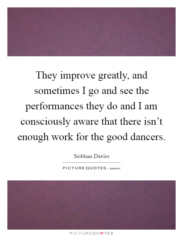 They improve greatly, and sometimes I go and see the performances they do and I am consciously aware that there isn't enough work for the good dancers. Picture Quote #1