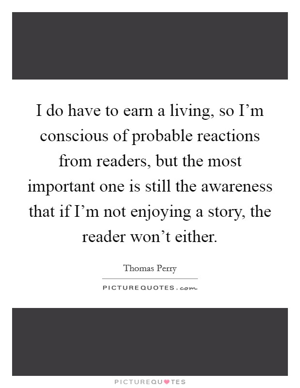 I do have to earn a living, so I'm conscious of probable reactions from readers, but the most important one is still the awareness that if I'm not enjoying a story, the reader won't either. Picture Quote #1