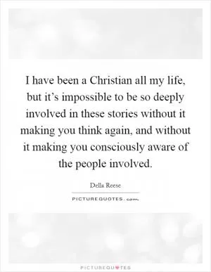I have been a Christian all my life, but it’s impossible to be so deeply involved in these stories without it making you think again, and without it making you consciously aware of the people involved Picture Quote #1