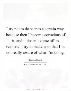 I try not to do scenes a certain way, because then I become conscious of it, and it dosen’t come off as realistic. I try to make it so that I’m not really aware of what I’m doing Picture Quote #1