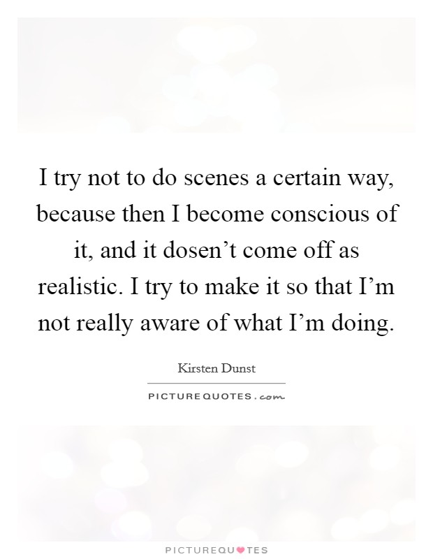 I try not to do scenes a certain way, because then I become conscious of it, and it dosen't come off as realistic. I try to make it so that I'm not really aware of what I'm doing. Picture Quote #1