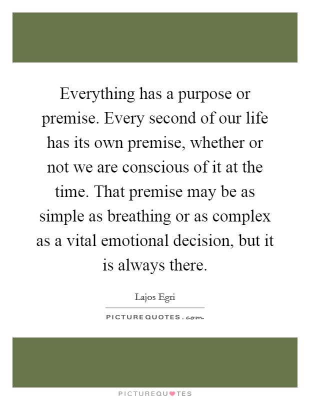 Everything has a purpose or premise. Every second of our life has its own premise, whether or not we are conscious of it at the time. That premise may be as simple as breathing or as complex as a vital emotional decision, but it is always there. Picture Quote #1