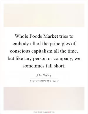 Whole Foods Market tries to embody all of the principles of conscious capitalism all the time, but like any person or company, we sometimes fall short Picture Quote #1