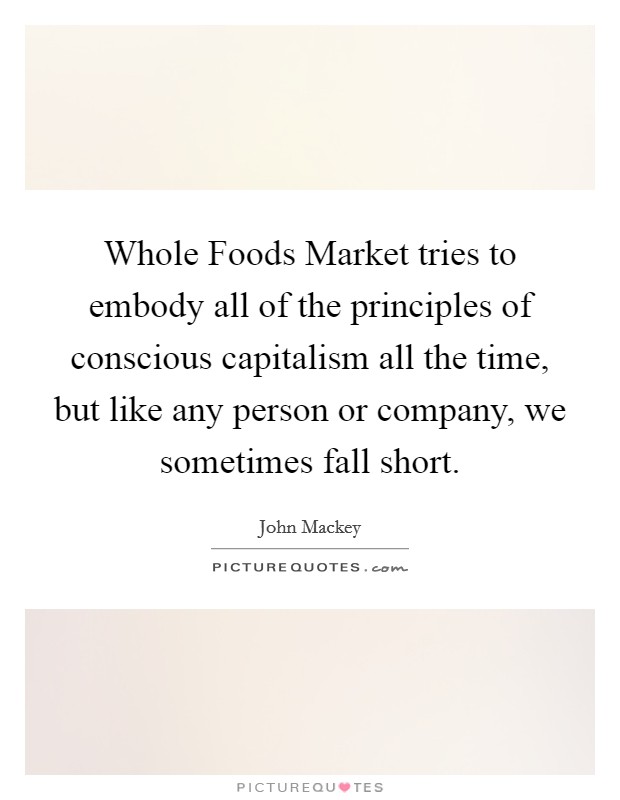 Whole Foods Market tries to embody all of the principles of conscious capitalism all the time, but like any person or company, we sometimes fall short. Picture Quote #1