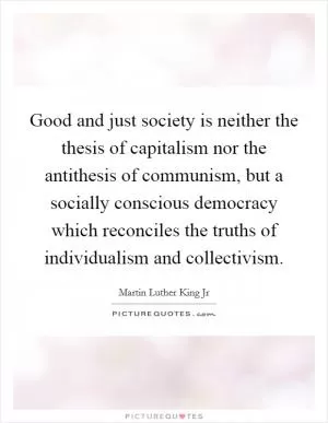 Good and just society is neither the thesis of capitalism nor the antithesis of communism, but a socially conscious democracy which reconciles the truths of individualism and collectivism Picture Quote #1