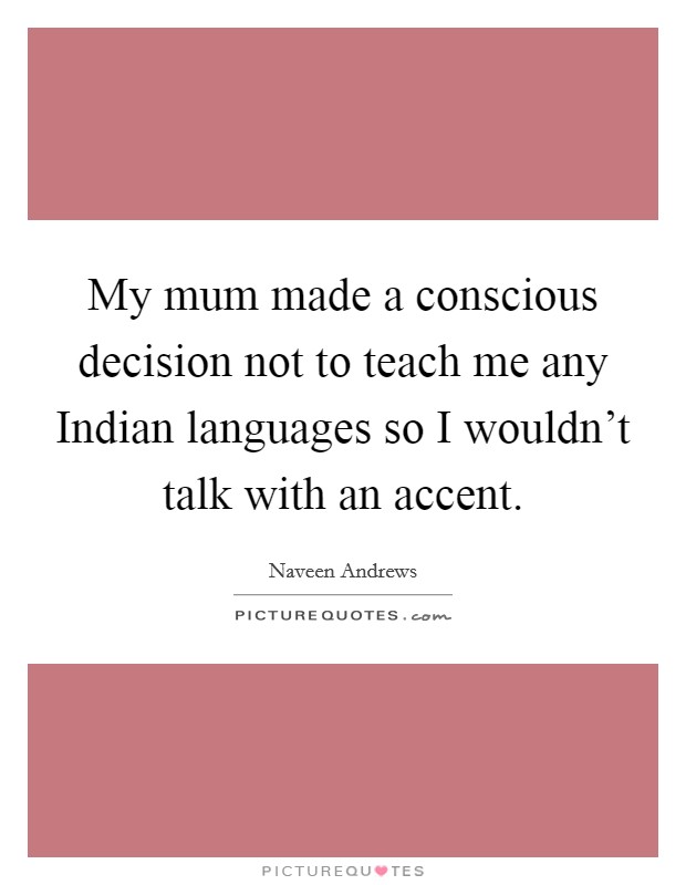 My mum made a conscious decision not to teach me any Indian languages so I wouldn't talk with an accent. Picture Quote #1