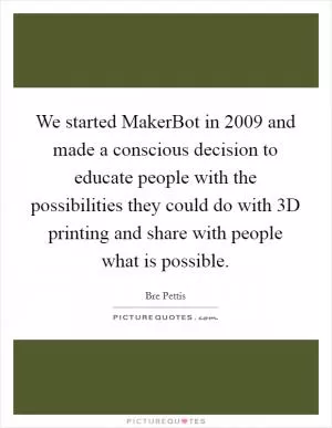 We started MakerBot in 2009 and made a conscious decision to educate people with the possibilities they could do with 3D printing and share with people what is possible Picture Quote #1