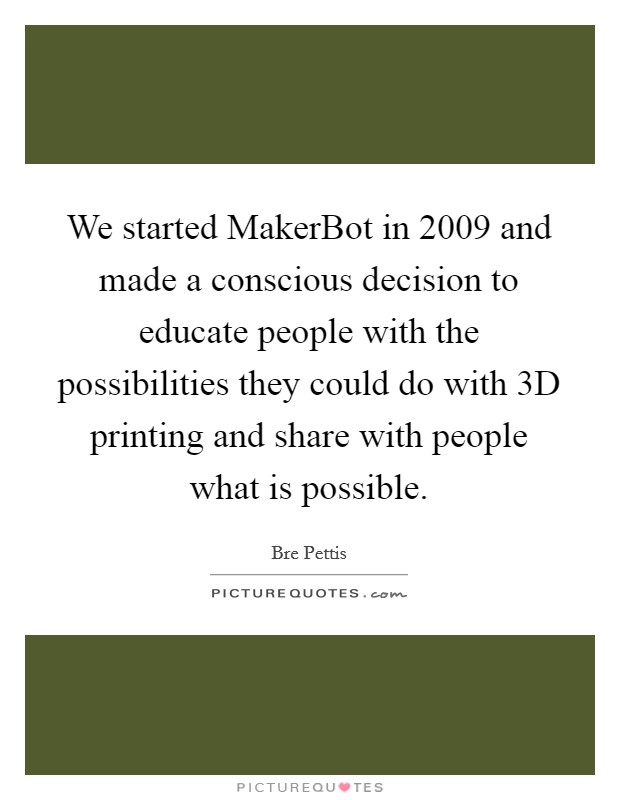 We started MakerBot in 2009 and made a conscious decision to educate people with the possibilities they could do with 3D printing and share with people what is possible. Picture Quote #1